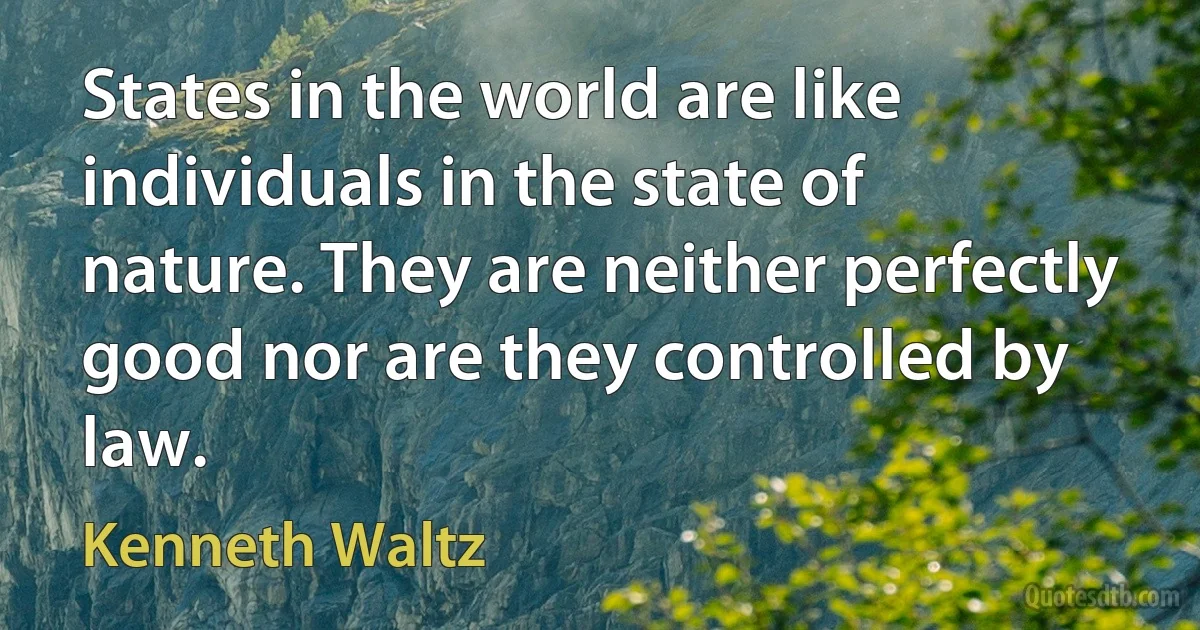 States in the world are like individuals in the state of nature. They are neither perfectly good nor are they controlled by law. (Kenneth Waltz)