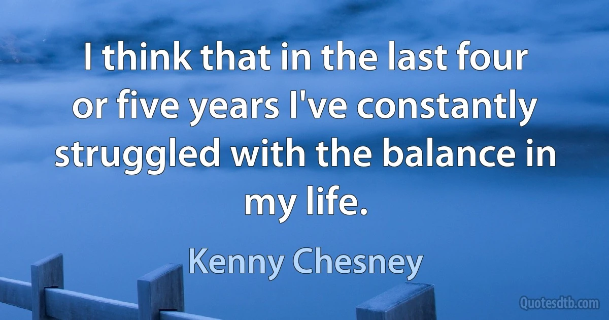 I think that in the last four or five years I've constantly struggled with the balance in my life. (Kenny Chesney)