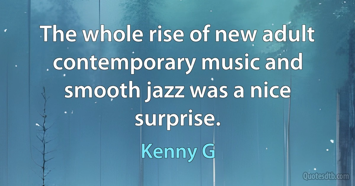 The whole rise of new adult contemporary music and smooth jazz was a nice surprise. (Kenny G)