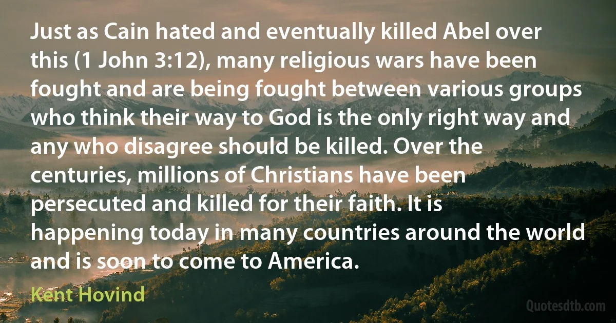 Just as Cain hated and eventually killed Abel over this (1 John 3:12), many religious wars have been fought and are being fought between various groups who think their way to God is the only right way and any who disagree should be killed. Over the centuries, millions of Christians have been persecuted and killed for their faith. It is happening today in many countries around the world and is soon to come to America. (Kent Hovind)