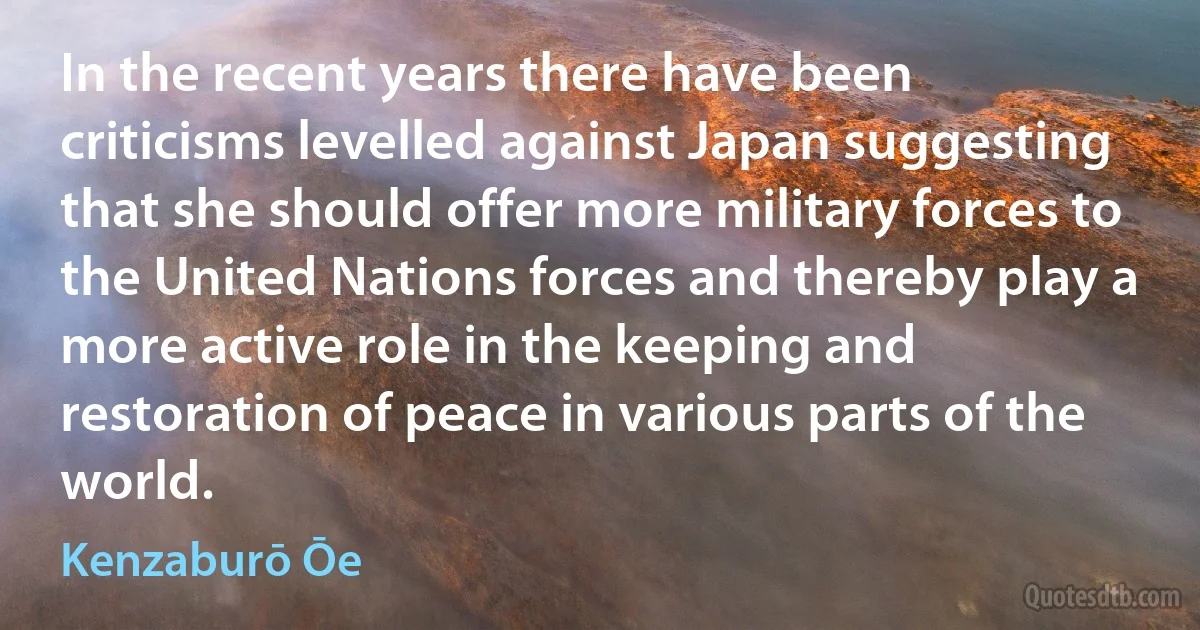 In the recent years there have been criticisms levelled against Japan suggesting that she should offer more military forces to the United Nations forces and thereby play a more active role in the keeping and restoration of peace in various parts of the world. (Kenzaburō Ōe)