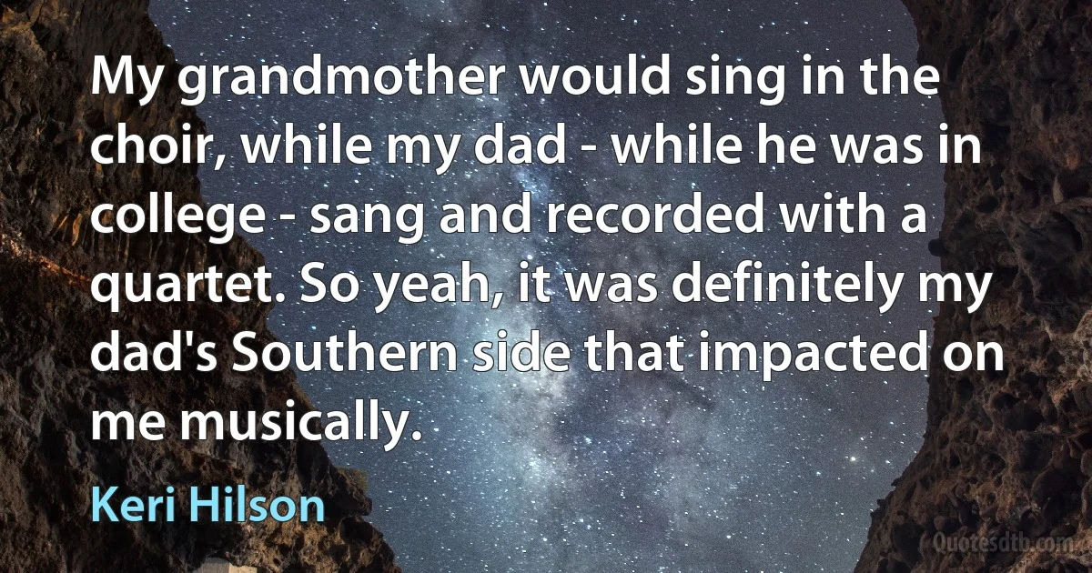 My grandmother would sing in the choir, while my dad - while he was in college - sang and recorded with a quartet. So yeah, it was definitely my dad's Southern side that impacted on me musically. (Keri Hilson)