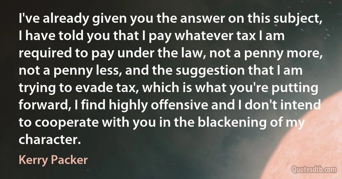 I've already given you the answer on this subject, I have told you that I pay whatever tax I am required to pay under the law, not a penny more, not a penny less, and the suggestion that I am trying to evade tax, which is what you're putting forward, I find highly offensive and I don't intend to cooperate with you in the blackening of my character. (Kerry Packer)