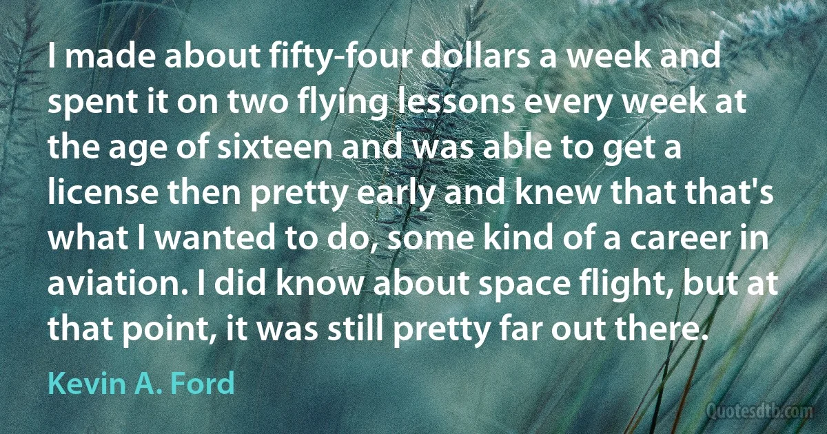 I made about fifty-four dollars a week and spent it on two flying lessons every week at the age of sixteen and was able to get a license then pretty early and knew that that's what I wanted to do, some kind of a career in aviation. I did know about space flight, but at that point, it was still pretty far out there. (Kevin A. Ford)