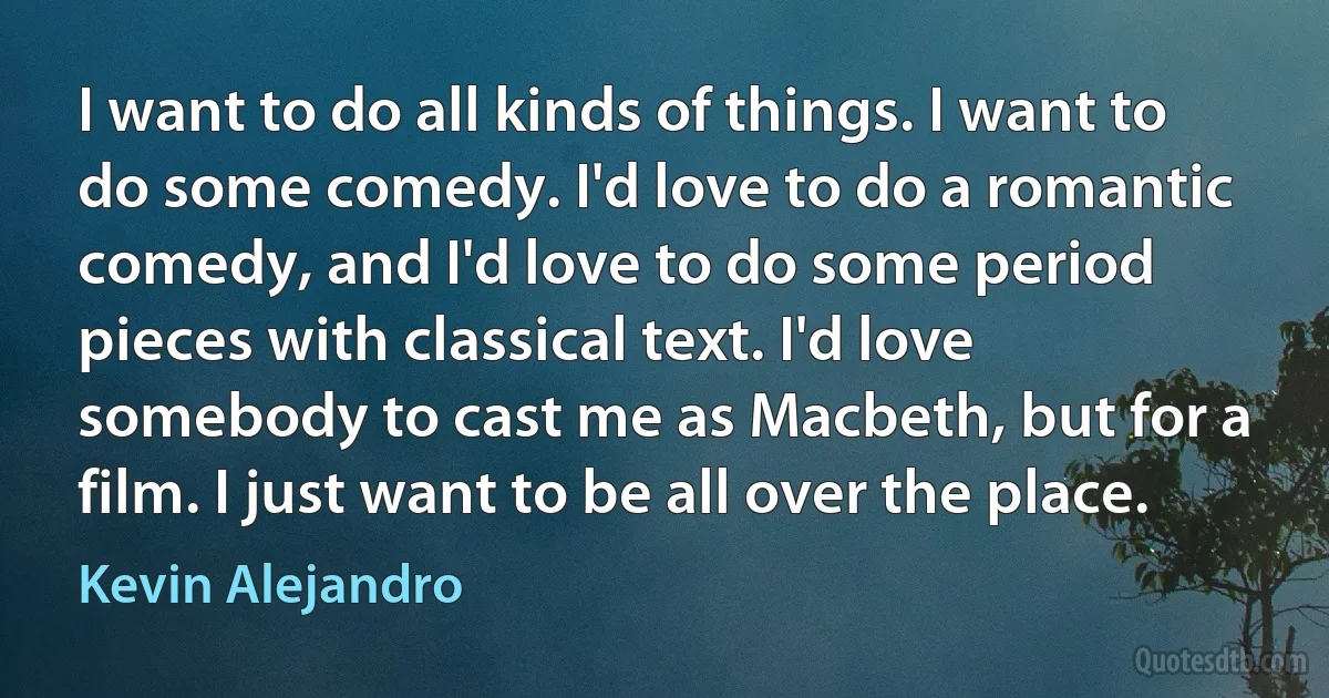 I want to do all kinds of things. I want to do some comedy. I'd love to do a romantic comedy, and I'd love to do some period pieces with classical text. I'd love somebody to cast me as Macbeth, but for a film. I just want to be all over the place. (Kevin Alejandro)