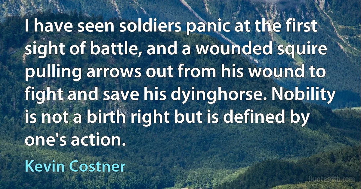 I have seen soldiers panic at the first sight of battle, and a wounded squire pulling arrows out from his wound to fight and save his dyinghorse. Nobility is not a birth right but is defined by one's action. (Kevin Costner)