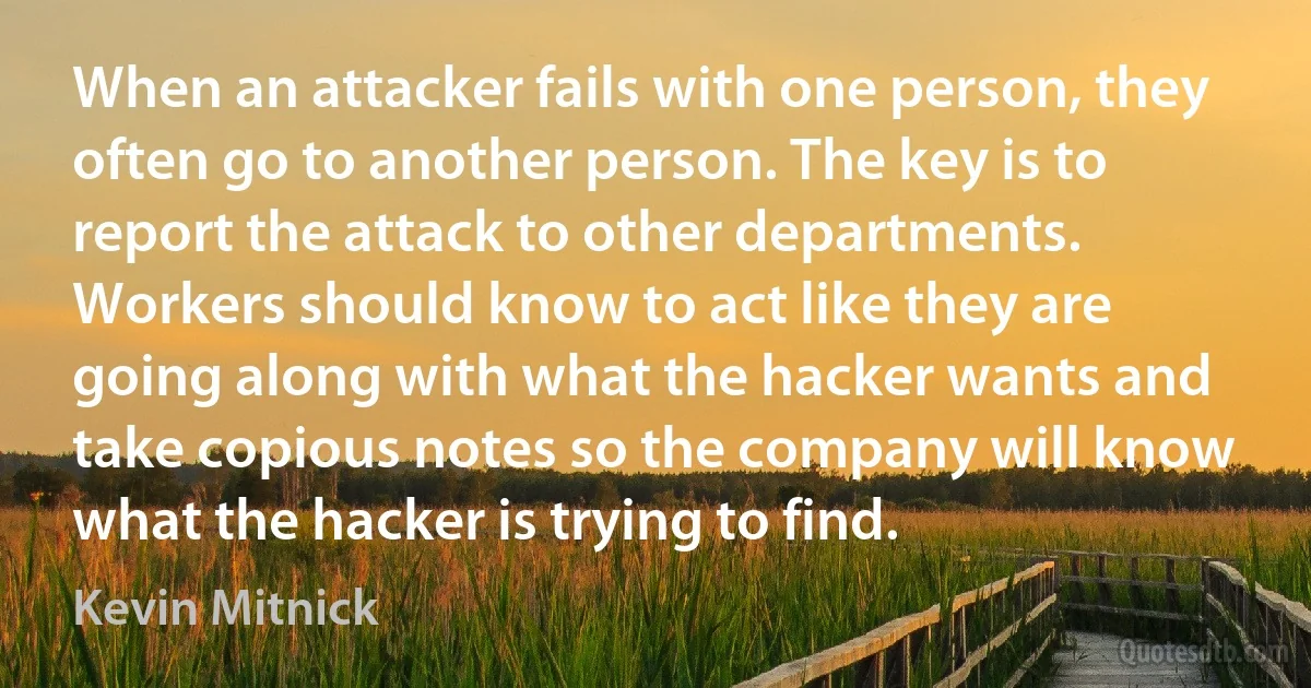 When an attacker fails with one person, they often go to another person. The key is to report the attack to other departments. Workers should know to act like they are going along with what the hacker wants and take copious notes so the company will know what the hacker is trying to find. (Kevin Mitnick)