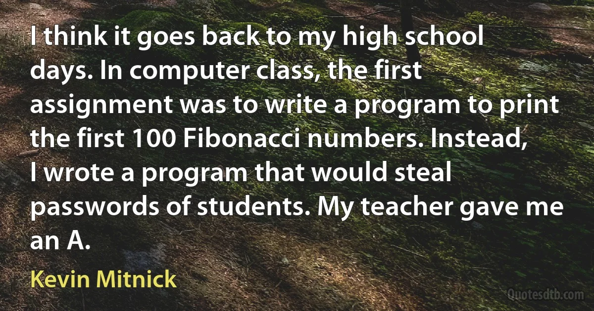 I think it goes back to my high school days. In computer class, the first assignment was to write a program to print the first 100 Fibonacci numbers. Instead, I wrote a program that would steal passwords of students. My teacher gave me an A. (Kevin Mitnick)