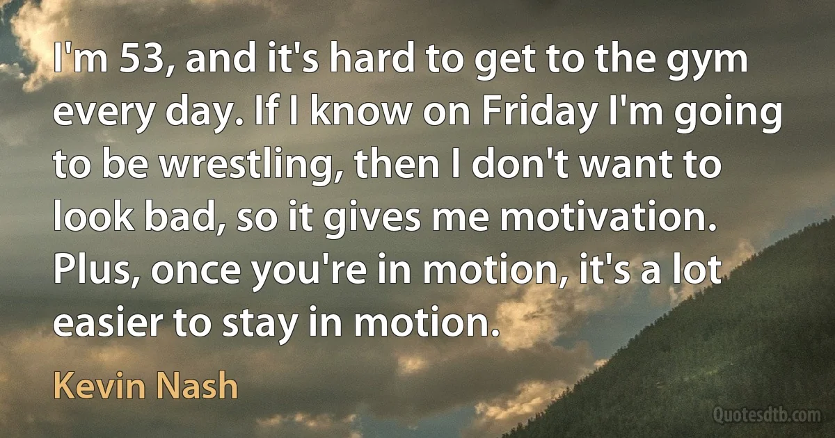 I'm 53, and it's hard to get to the gym every day. If I know on Friday I'm going to be wrestling, then I don't want to look bad, so it gives me motivation. Plus, once you're in motion, it's a lot easier to stay in motion. (Kevin Nash)