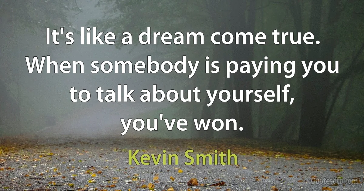 It's like a dream come true. When somebody is paying you to talk about yourself, you've won. (Kevin Smith)