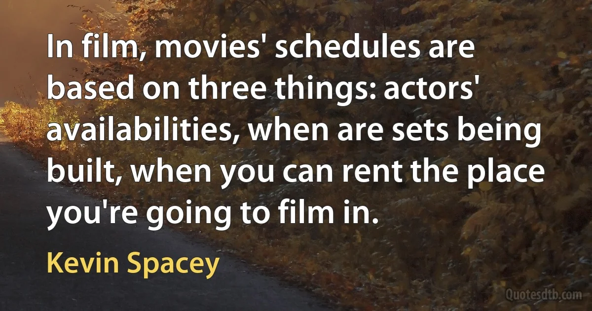 In film, movies' schedules are based on three things: actors' availabilities, when are sets being built, when you can rent the place you're going to film in. (Kevin Spacey)