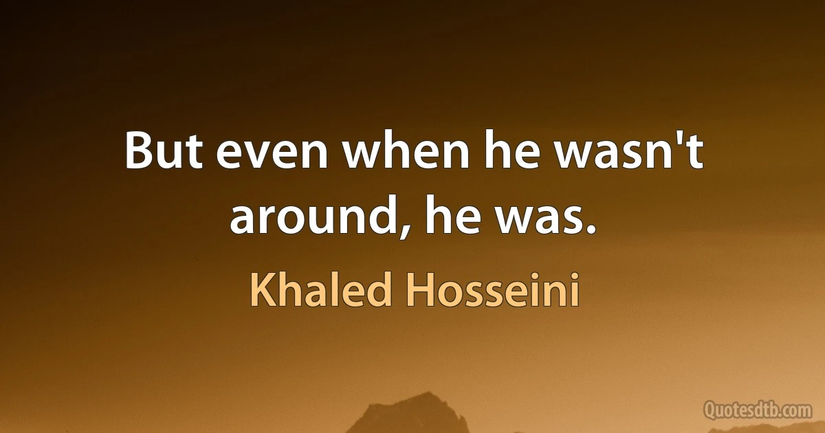 But even when he wasn't around, he was. (Khaled Hosseini)