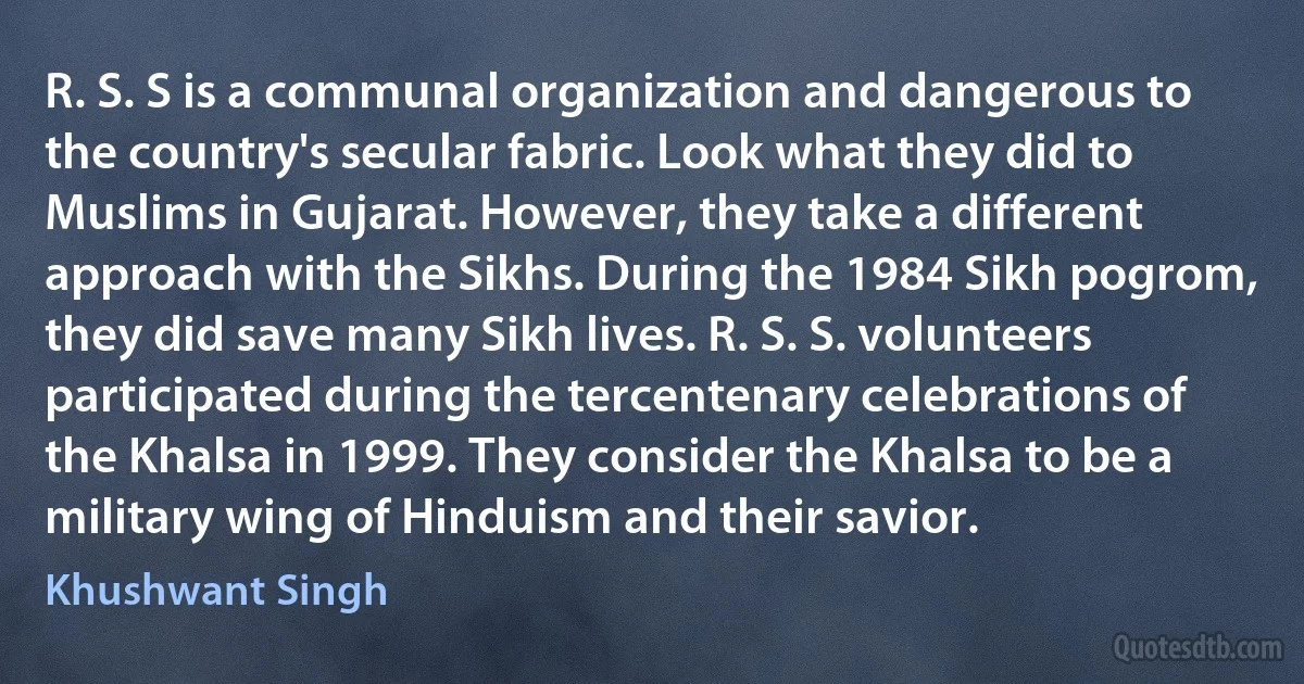 R. S. S is a communal organization and dangerous to the country's secular fabric. Look what they did to Muslims in Gujarat. However, they take a different approach with the Sikhs. During the 1984 Sikh pogrom, they did save many Sikh lives. R. S. S. volunteers participated during the tercentenary celebrations of the Khalsa in 1999. They consider the Khalsa to be a military wing of Hinduism and their savior. (Khushwant Singh)