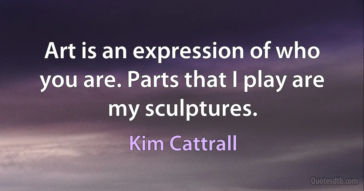 Art is an expression of who you are. Parts that I play are my sculptures. (Kim Cattrall)