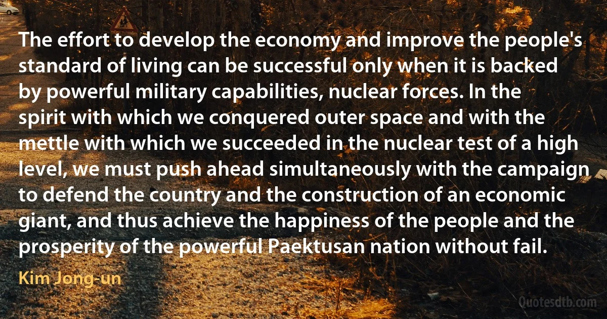 The effort to develop the economy and improve the people's standard of living can be successful only when it is backed by powerful military capabilities, nuclear forces. In the spirit with which we conquered outer space and with the mettle with which we succeeded in the nuclear test of a high level, we must push ahead simultaneously with the campaign to defend the country and the construction of an economic giant, and thus achieve the happiness of the people and the prosperity of the powerful Paektusan nation without fail. (Kim Jong-un)