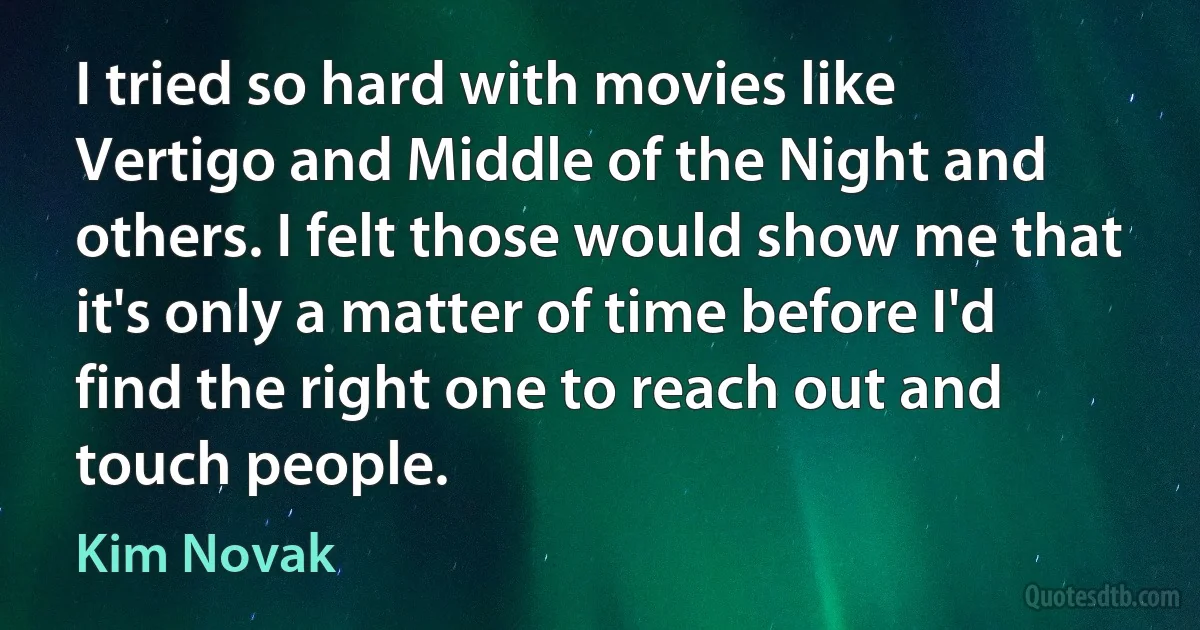 I tried so hard with movies like Vertigo and Middle of the Night and others. I felt those would show me that it's only a matter of time before I'd find the right one to reach out and touch people. (Kim Novak)