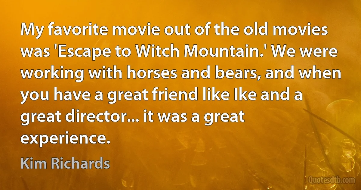 My favorite movie out of the old movies was 'Escape to Witch Mountain.' We were working with horses and bears, and when you have a great friend like Ike and a great director... it was a great experience. (Kim Richards)