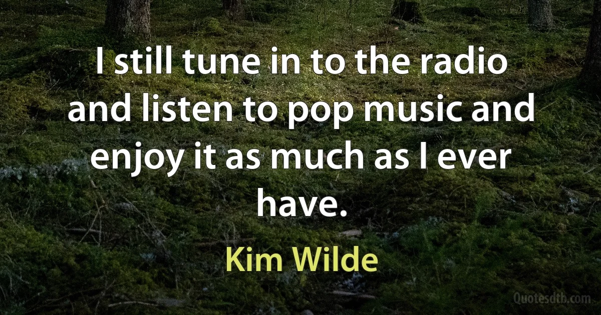 I still tune in to the radio and listen to pop music and enjoy it as much as I ever have. (Kim Wilde)