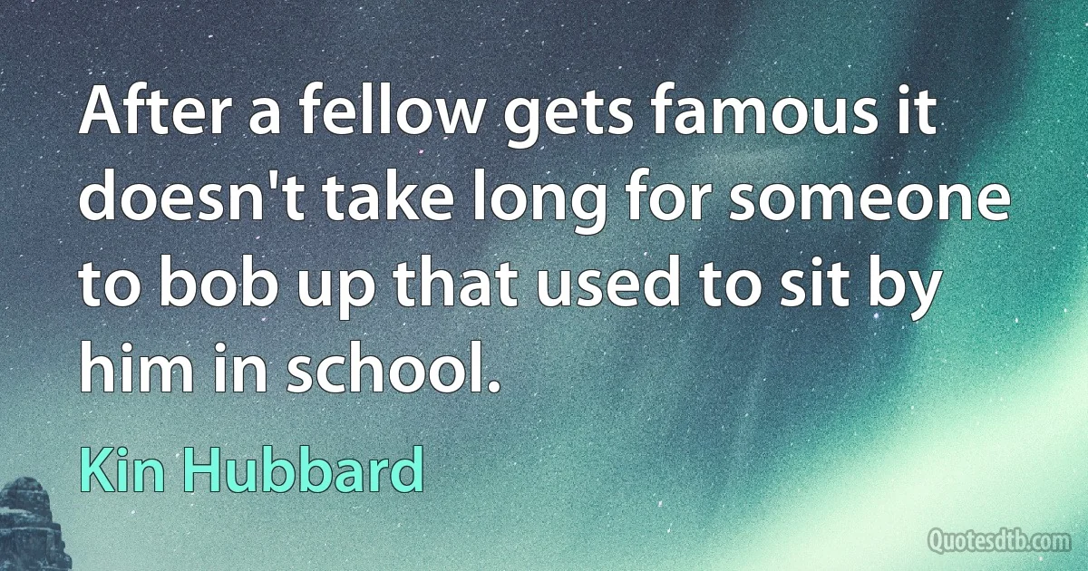 After a fellow gets famous it doesn't take long for someone to bob up that used to sit by him in school. (Kin Hubbard)