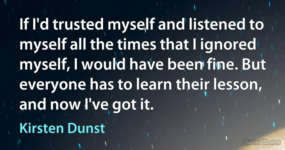 If I'd trusted myself and listened to myself all the times that I ignored myself, I would have been fine. But everyone has to learn their lesson, and now I've got it. (Kirsten Dunst)