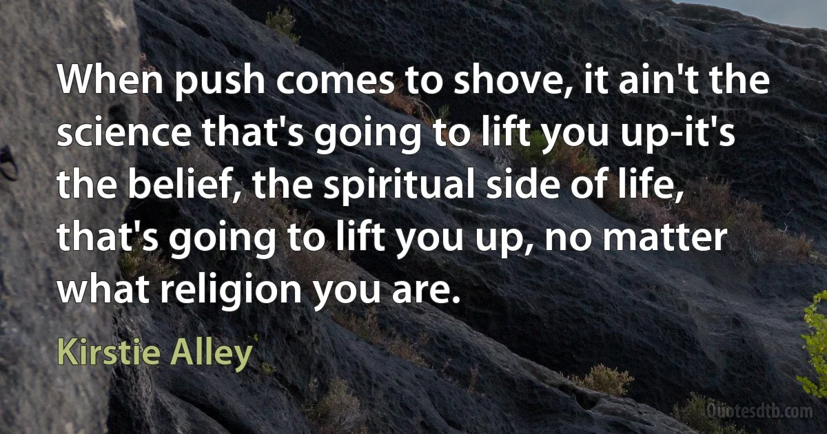 When push comes to shove, it ain't the science that's going to lift you up-it's the belief, the spiritual side of life, that's going to lift you up, no matter what religion you are. (Kirstie Alley)