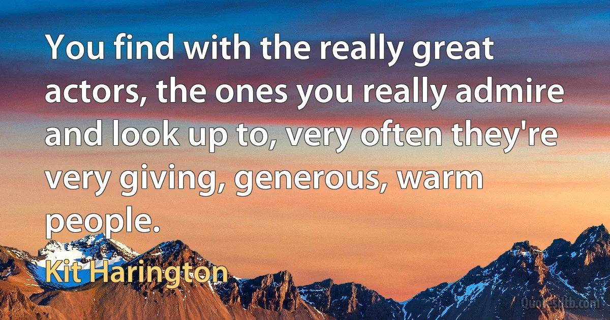 You find with the really great actors, the ones you really admire and look up to, very often they're very giving, generous, warm people. (Kit Harington)