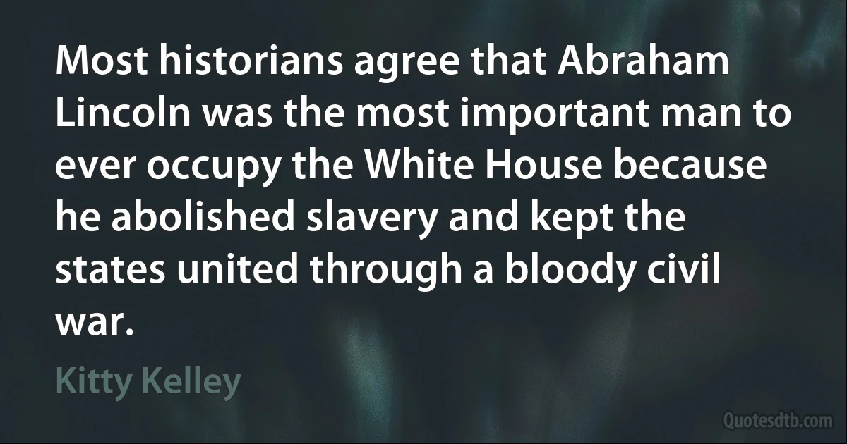 Most historians agree that Abraham Lincoln was the most important man to ever occupy the White House because he abolished slavery and kept the states united through a bloody civil war. (Kitty Kelley)