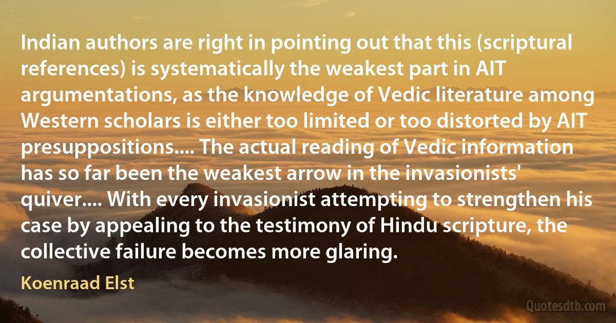 Indian authors are right in pointing out that this (scriptural references) is systematically the weakest part in AIT argumentations, as the knowledge of Vedic literature among Western scholars is either too limited or too distorted by AIT presuppositions.... The actual reading of Vedic information has so far been the weakest arrow in the invasionists' quiver.... With every invasionist attempting to strengthen his case by appealing to the testimony of Hindu scripture, the collective failure becomes more glaring. (Koenraad Elst)