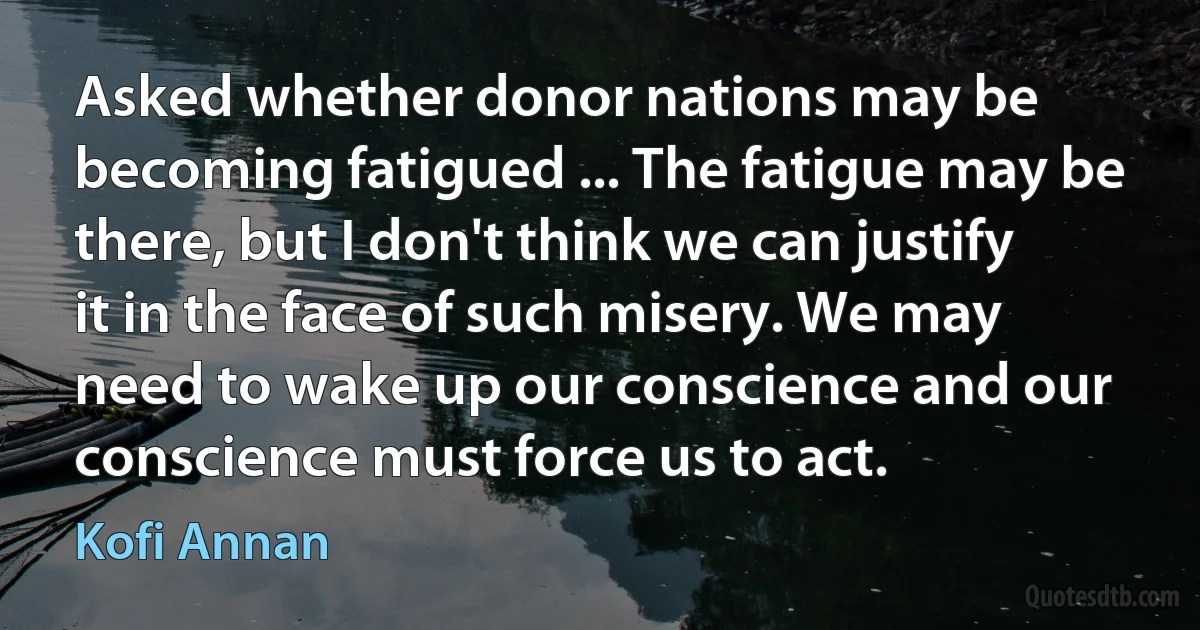 Asked whether donor nations may be becoming fatigued ... The fatigue may be there, but I don't think we can justify it in the face of such misery. We may need to wake up our conscience and our conscience must force us to act. (Kofi Annan)