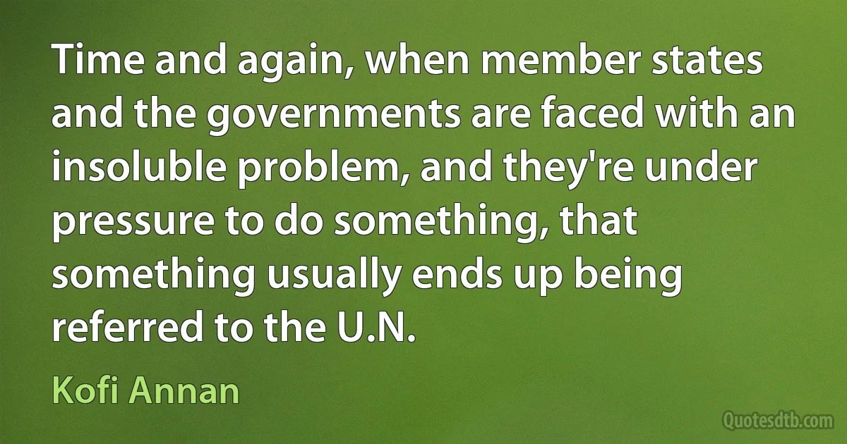 Time and again, when member states and the governments are faced with an insoluble problem, and they're under pressure to do something, that something usually ends up being referred to the U.N. (Kofi Annan)