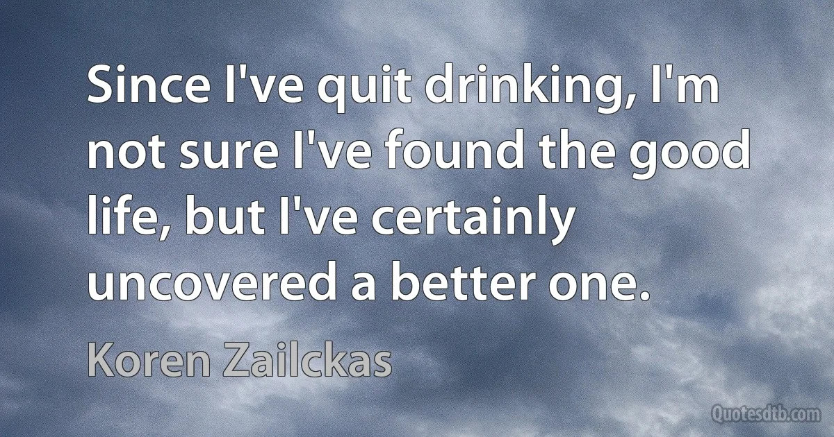 Since I've quit drinking, I'm not sure I've found the good life, but I've certainly uncovered a better one. (Koren Zailckas)