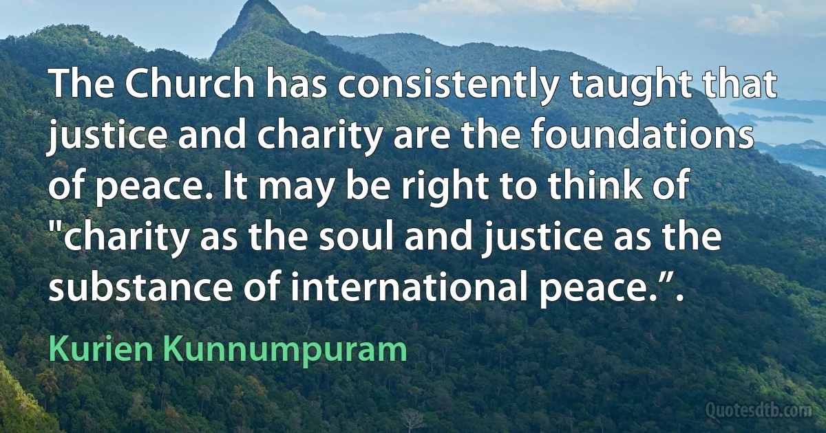 The Church has consistently taught that justice and charity are the foundations of peace. It may be right to think of "charity as the soul and justice as the substance of international peace.”. (Kurien Kunnumpuram)