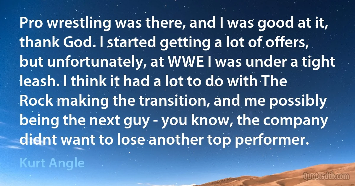 Pro wrestling was there, and I was good at it, thank God. I started getting a lot of offers, but unfortunately, at WWE I was under a tight leash. I think it had a lot to do with The Rock making the transition, and me possibly being the next guy - you know, the company didnt want to lose another top performer. (Kurt Angle)