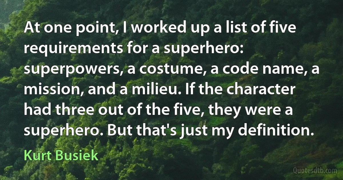 At one point, I worked up a list of five requirements for a superhero: superpowers, a costume, a code name, a mission, and a milieu. If the character had three out of the five, they were a superhero. But that's just my definition. (Kurt Busiek)