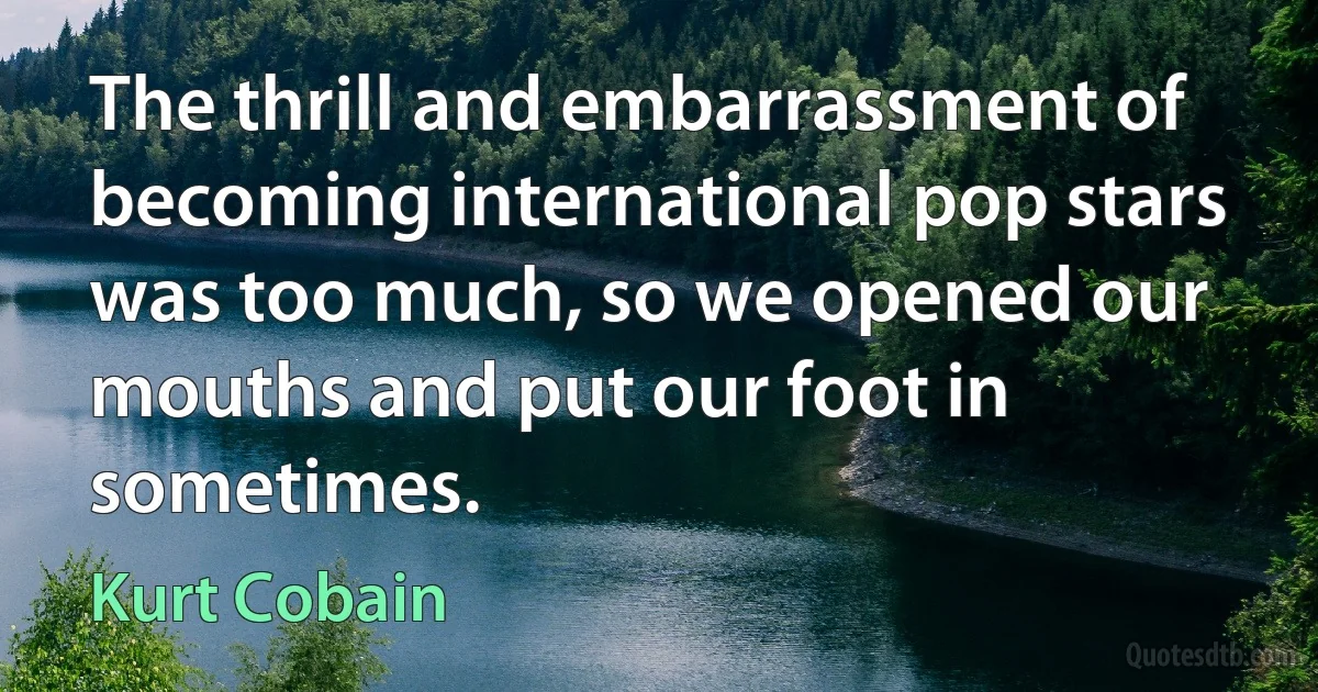 The thrill and embarrassment of becoming international pop stars was too much, so we opened our mouths and put our foot in sometimes. (Kurt Cobain)