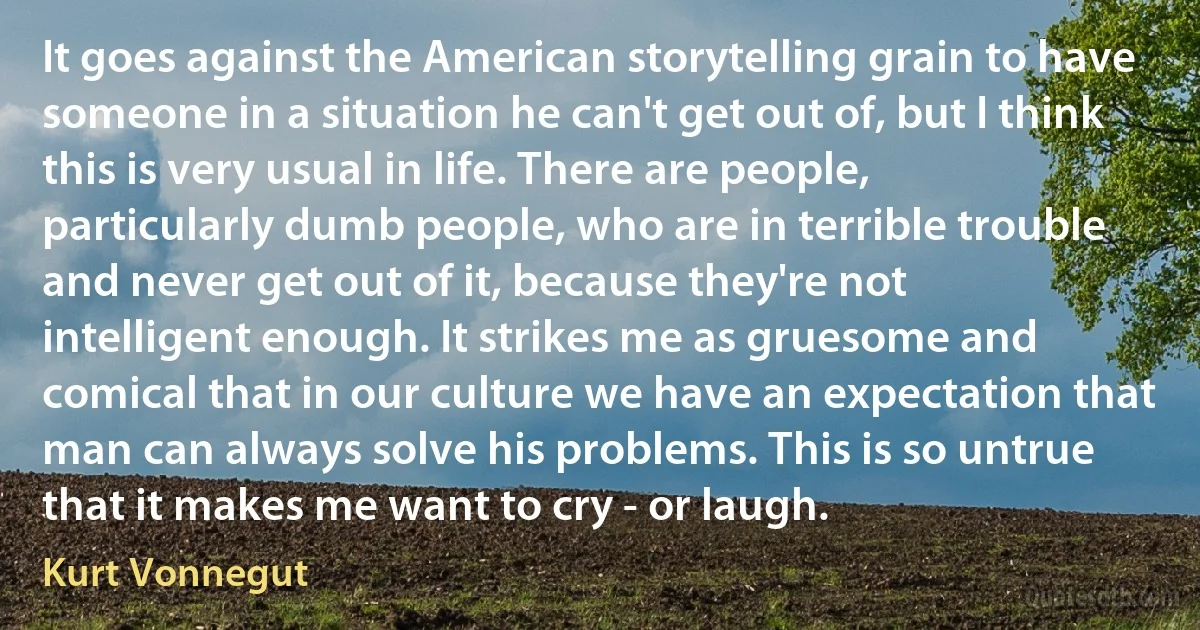 It goes against the American storytelling grain to have someone in a situation he can't get out of, but I think this is very usual in life. There are people, particularly dumb people, who are in terrible trouble and never get out of it, because they're not intelligent enough. It strikes me as gruesome and comical that in our culture we have an expectation that man can always solve his problems. This is so untrue that it makes me want to cry - or laugh. (Kurt Vonnegut)