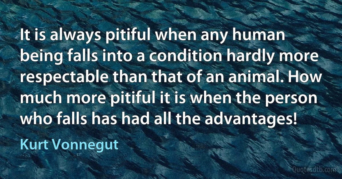 It is always pitiful when any human being falls into a condition hardly more respectable than that of an animal. How much more pitiful it is when the person who falls has had all the advantages! (Kurt Vonnegut)