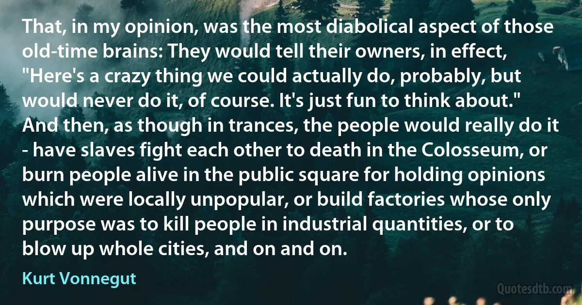 That, in my opinion, was the most diabolical aspect of those old-time brains: They would tell their owners, in effect, "Here's a crazy thing we could actually do, probably, but would never do it, of course. It's just fun to think about."
And then, as though in trances, the people would really do it - have slaves fight each other to death in the Colosseum, or burn people alive in the public square for holding opinions which were locally unpopular, or build factories whose only purpose was to kill people in industrial quantities, or to blow up whole cities, and on and on. (Kurt Vonnegut)