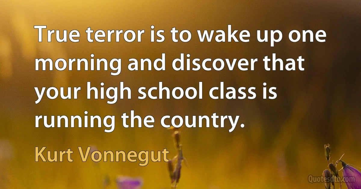 True terror is to wake up one morning and discover that your high school class is running the country. (Kurt Vonnegut)