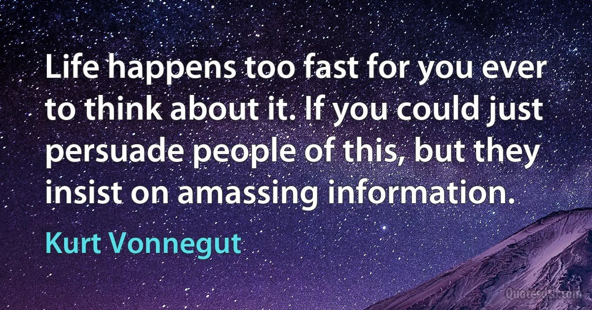 Life happens too fast for you ever to think about it. If you could just persuade people of this, but they insist on amassing information. (Kurt Vonnegut)