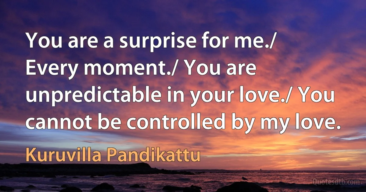 You are a surprise for me./ Every moment./ You are unpredictable in your love./ You cannot be controlled by my love. (Kuruvilla Pandikattu)