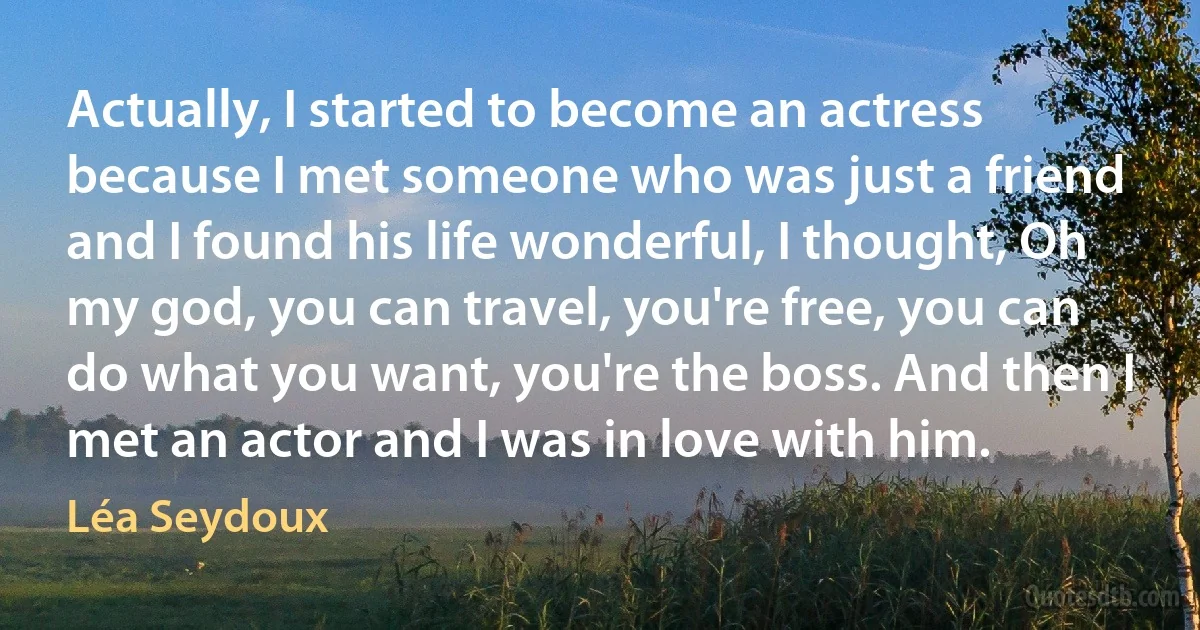 Actually, I started to become an actress because I met someone who was just a friend and I found his life wonderful, I thought, Oh my god, you can travel, you're free, you can do what you want, you're the boss. And then I met an actor and I was in love with him. (Léa Seydoux)