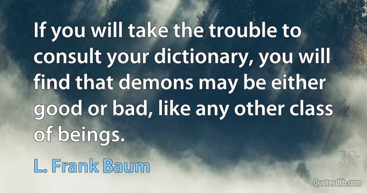 If you will take the trouble to consult your dictionary, you will find that demons may be either good or bad, like any other class of beings. (L. Frank Baum)