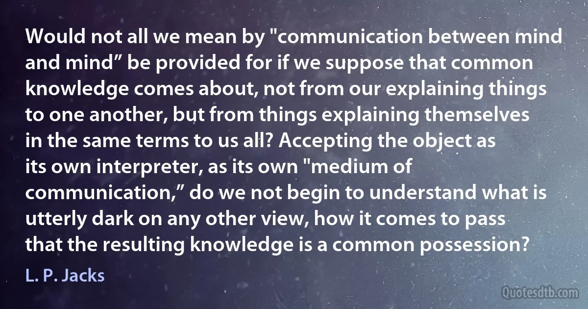 Would not all we mean by "communication between mind and mind” be provided for if we suppose that common knowledge comes about, not from our explaining things to one another, but from things explaining themselves in the same terms to us all? Accepting the object as its own interpreter, as its own "medium of communication,” do we not begin to understand what is utterly dark on any other view, how it comes to pass that the resulting knowledge is a common possession? (L. P. Jacks)