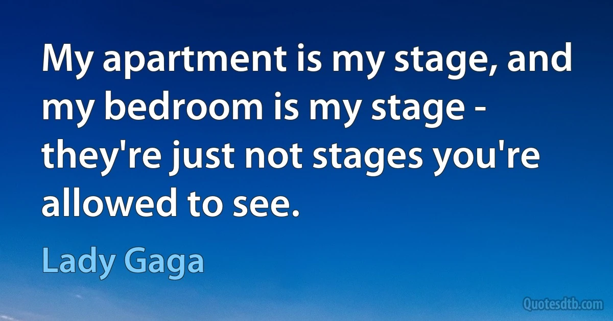 My apartment is my stage, and my bedroom is my stage - they're just not stages you're allowed to see. (Lady Gaga)