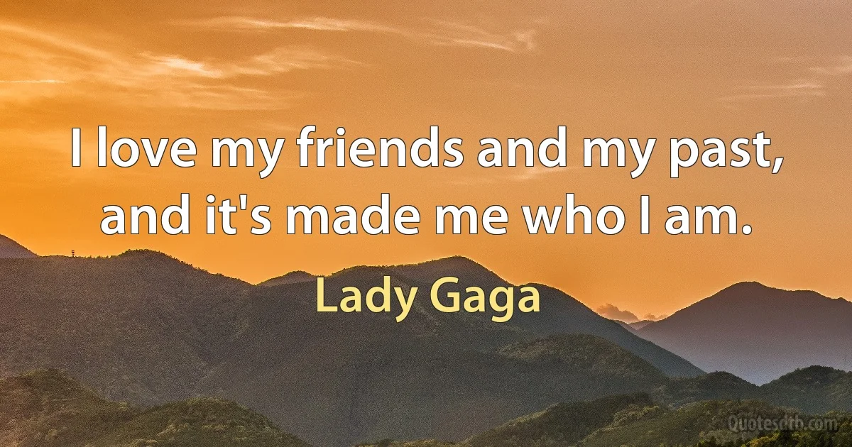 I love my friends and my past, and it's made me who I am. (Lady Gaga)