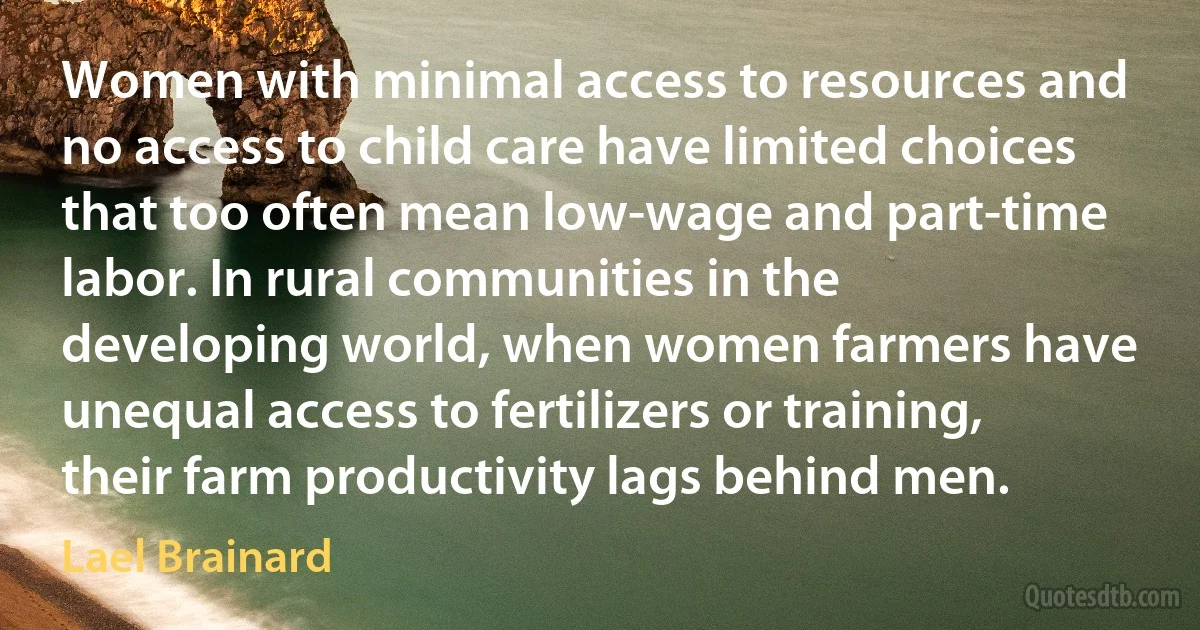 Women with minimal access to resources and no access to child care have limited choices that too often mean low-wage and part-time labor. In rural communities in the developing world, when women farmers have unequal access to fertilizers or training, their farm productivity lags behind men. (Lael Brainard)