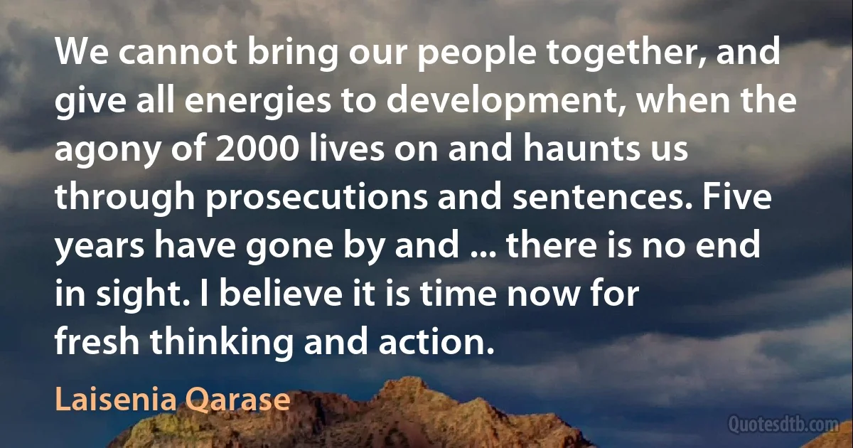 We cannot bring our people together, and give all energies to development, when the agony of 2000 lives on and haunts us through prosecutions and sentences. Five years have gone by and ... there is no end in sight. I believe it is time now for fresh thinking and action. (Laisenia Qarase)