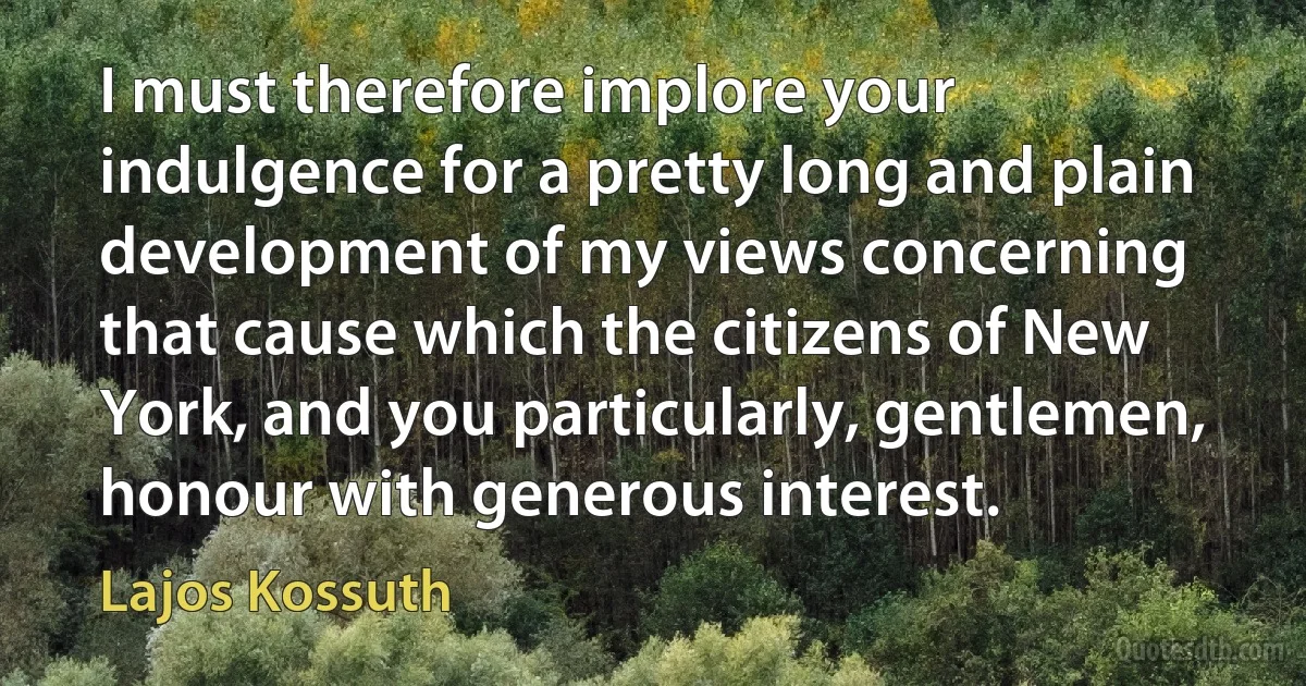 I must therefore implore your indulgence for a pretty long and plain development of my views concerning that cause which the citizens of New York, and you particularly, gentlemen, honour with generous interest. (Lajos Kossuth)