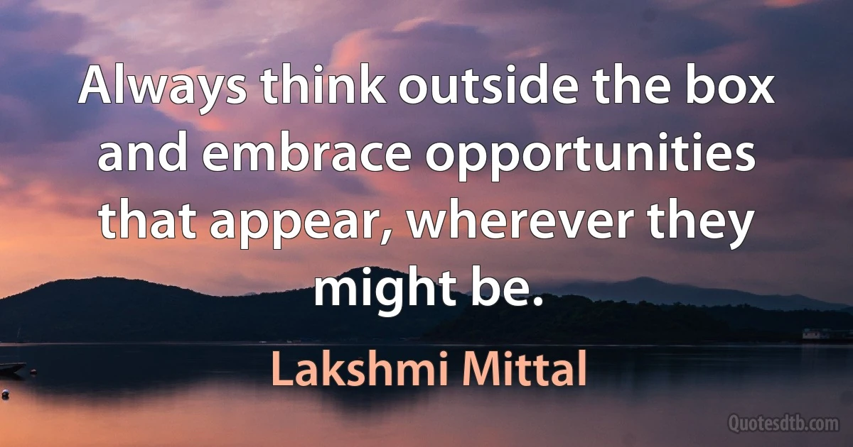 Always think outside the box and embrace opportunities that appear, wherever they might be. (Lakshmi Mittal)